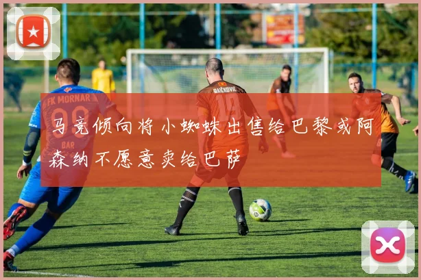 马竞倾向将小蜘蛛出售给巴黎或阿森纳不愿意卖给巴萨