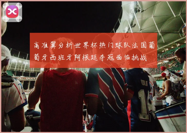 高准翼分析世界杯热门球队法国葡萄牙西班牙阿根廷夺冠面临挑战