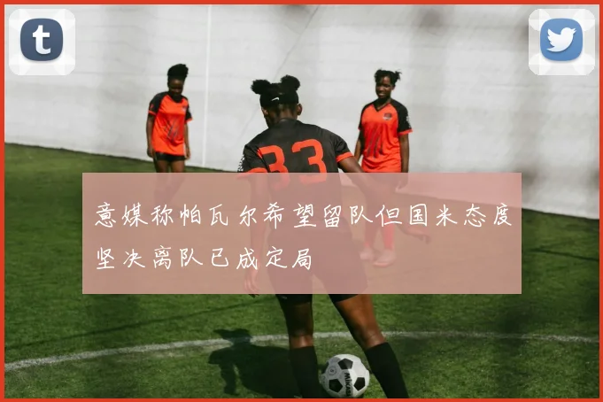 意媒称帕瓦尔希望留队但国米态度坚决离队已成定局