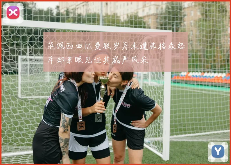 范佩西回忆曼联岁月未遭弗格森怒斥却亲眼见证其威严风采