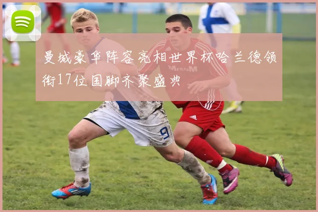 曼城豪华阵容亮相世界杯哈兰德领衔17位国脚齐聚盛典