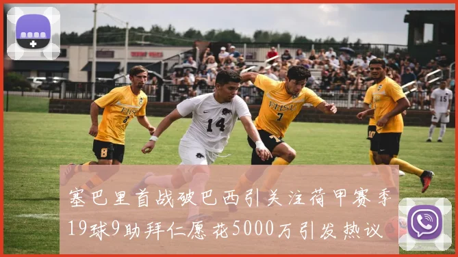 塞巴里首战破巴西引关注荷甲赛季19球9助拜仁愿花5000万引发热议