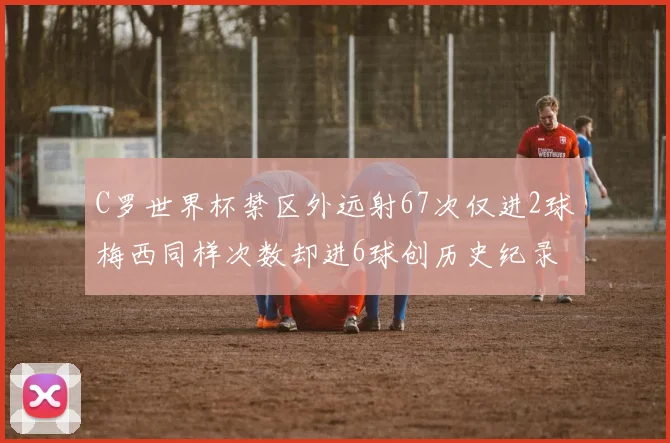 C罗世界杯禁区外远射67次仅进2球梅西同样次数却进6球创历史纪录