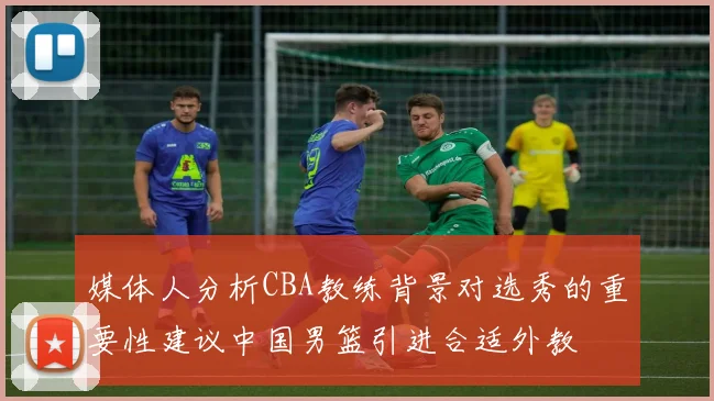 媒体人分析CBA教练背景对选秀的重要性建议中国男篮引进合适外教