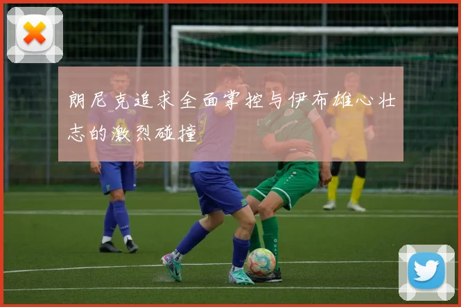 朗尼克追求全面掌控与伊布雄心壮志的激烈碰撞