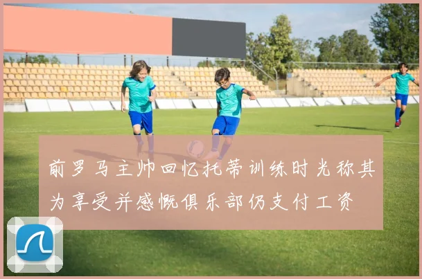 前罗马主帅回忆托蒂训练时光称其为享受并感慨俱乐部仍支付工资