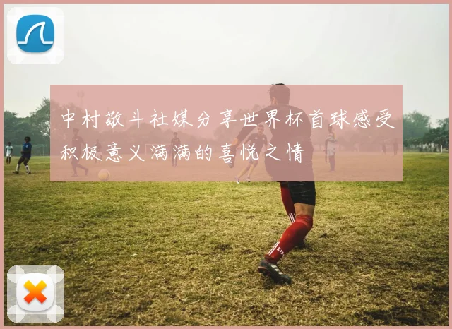 中村敬斗社媒分享世界杯首球感受积极意义满满的喜悦之情