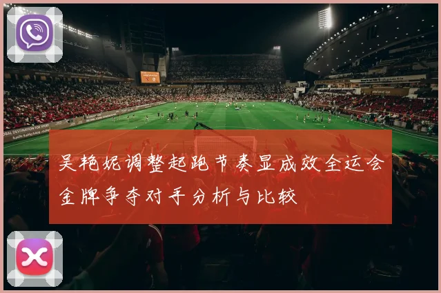 吴艳妮调整起跑节奏显成效全运会金牌争夺对手分析与比较