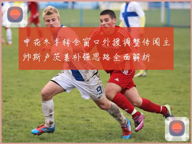 申花冬季转会窗口外援调整传闻主帅斯卢茨基补强思路全面解析